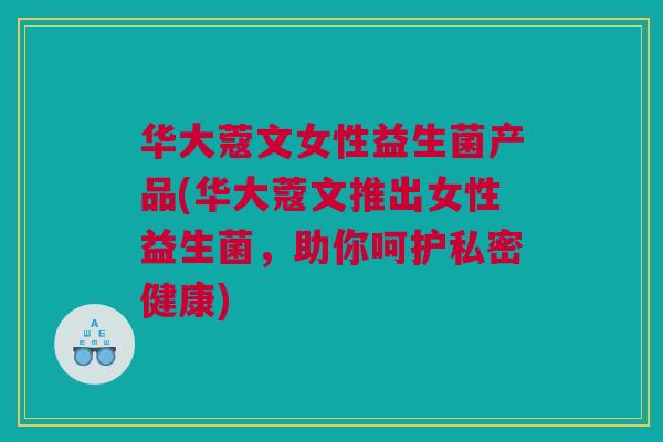 华大蔻文女性益生菌产品(华大蔻文推出女性益生菌，助你呵护私密健康)
