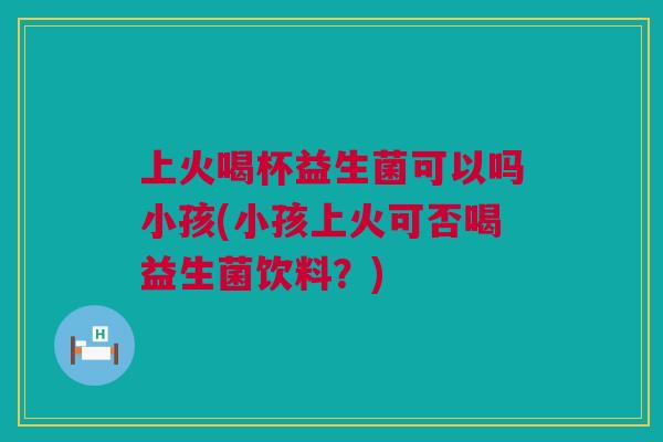上火喝杯益生菌可以吗小孩(小孩上火可否喝益生菌饮料？)