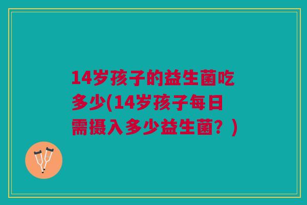 14岁孩子的益生菌吃多少(14岁孩子每日需摄入多少益生菌？)
