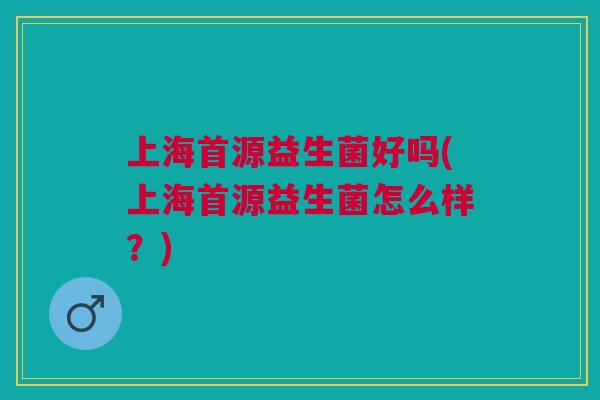 上海首源益生菌好吗(上海首源益生菌怎么样？)