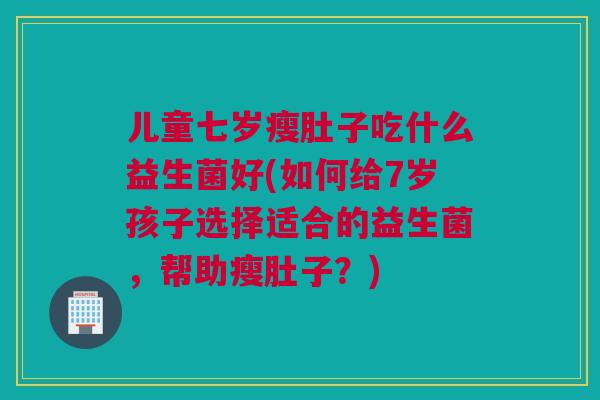 儿童七岁瘦肚子吃什么益生菌好(如何给7岁孩子选择适合的益生菌，帮助瘦肚子？)