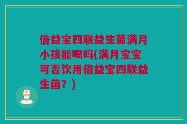 倍益宝四联益生菌满月小孩能喝吗(满月宝宝可否饮用倍益宝四联益生菌？)