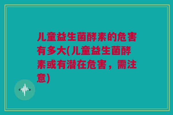 儿童益生菌酵素的危害有多大(儿童益生菌酵素或有潜在危害，需注意)