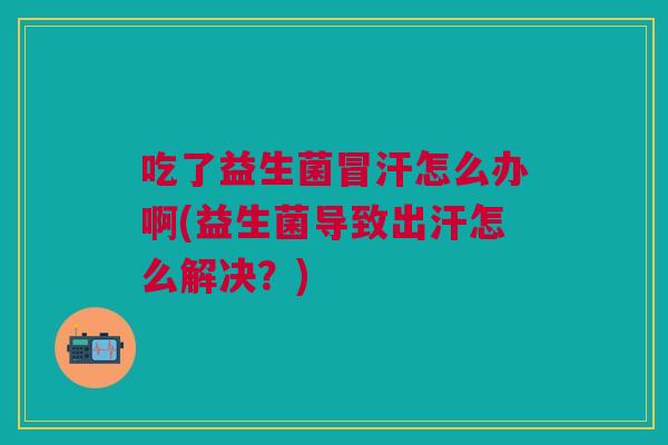 吃了益生菌冒汗怎么办啊(益生菌导致出汗怎么解决？)