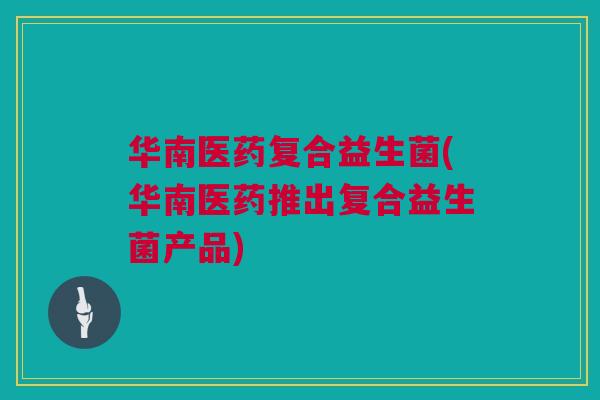 华南医药复合益生菌(华南医药推出复合益生菌产品)