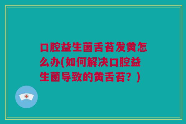 口腔益生菌舌苔发黄怎么办(如何解决口腔益生菌导致的黄舌苔？)