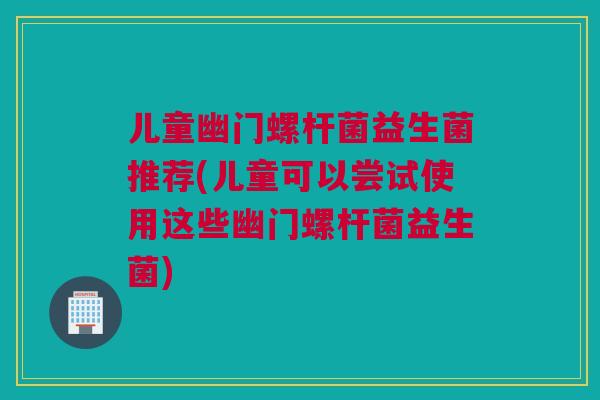 儿童幽门螺杆菌益生菌推荐(儿童可以尝试使用这些幽门螺杆菌益生菌)