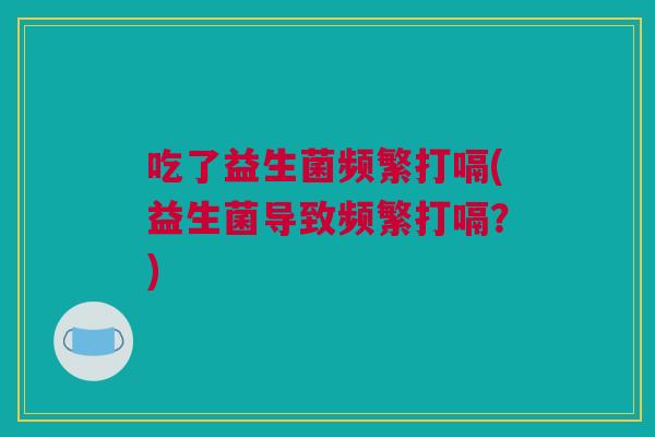 吃了益生菌频繁打嗝(益生菌导致频繁打嗝？)