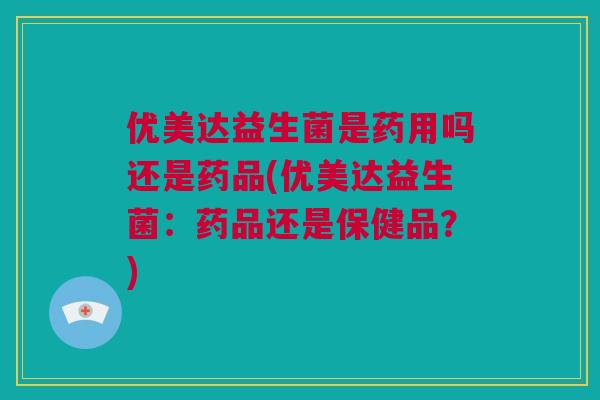 优美达益生菌是药用吗还是药品(优美达益生菌：药品还是保健品？)