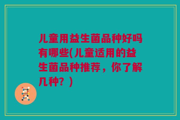 儿童用益生菌品种好吗有哪些(儿童适用的益生菌品种推荐，你了解几种？)