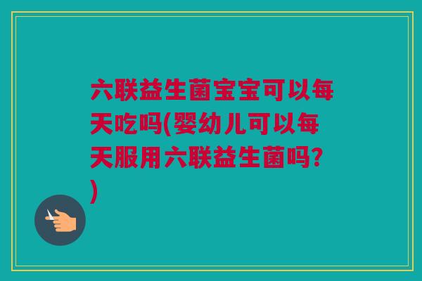 六联益生菌宝宝可以每天吃吗(婴幼儿可以每天服用六联益生菌吗？)