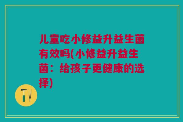 儿童吃小修益升益生菌有效吗(小修益升益生菌：给孩子更健康的选择)