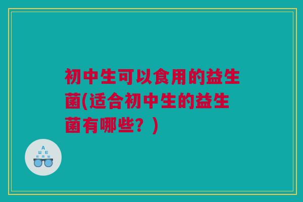 初中生可以食用的益生菌(适合初中生的益生菌有哪些？)