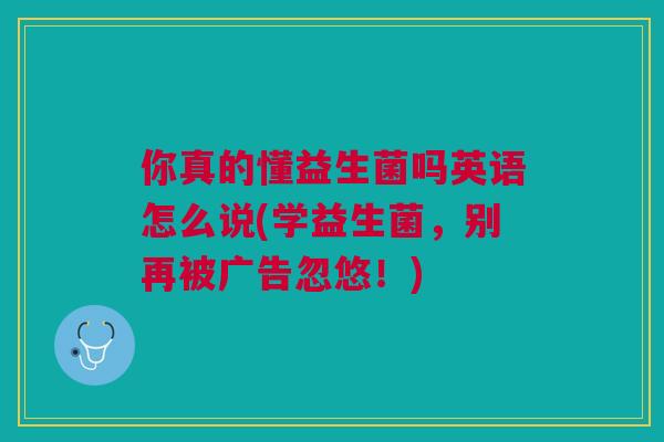 你真的懂益生菌吗英语怎么说(学益生菌，别再被广告忽悠！)