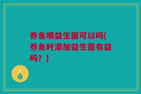 养鱼喂益生菌可以吗(养鱼时添加益生菌有益吗？)