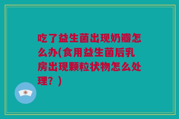 吃了益生菌出现奶瓣怎么办(食用益生菌后乳房出现颗粒状物怎么处理？)
