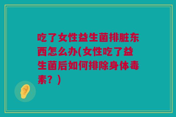 吃了女性益生菌排脏东西怎么办(女性吃了益生菌后如何排除身体毒素？)