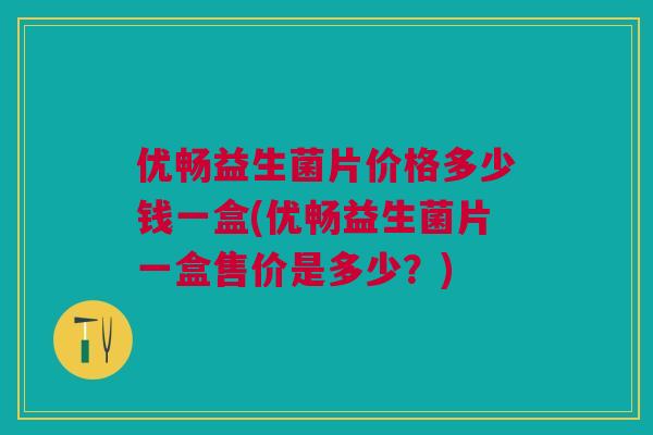 优畅益生菌片价格多少钱一盒(优畅益生菌片一盒售价是多少？)