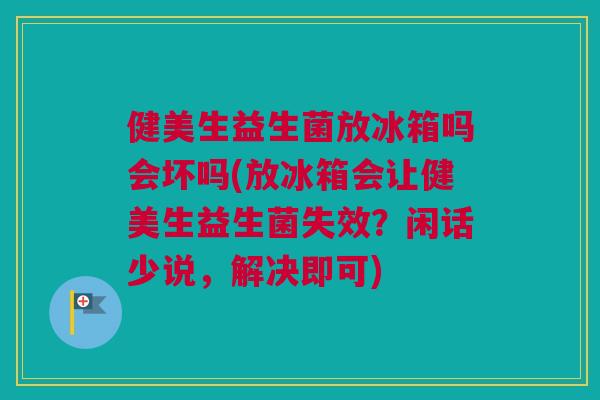 健美生益生菌放冰箱吗会坏吗(放冰箱会让健美生益生菌失效？闲话少说，解决即可)