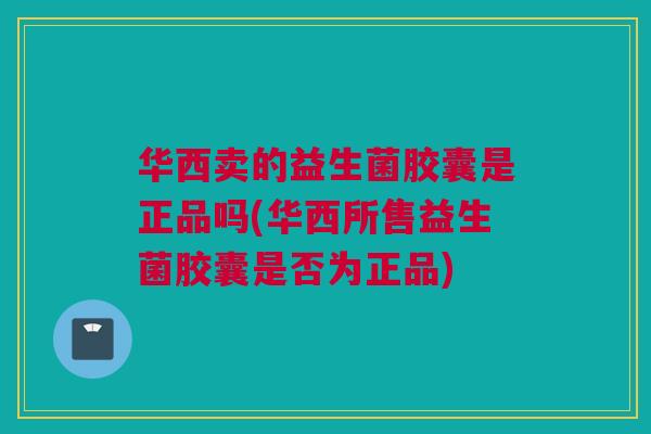 华西卖的益生菌胶囊是正品吗(华西所售益生菌胶囊是否为正品)