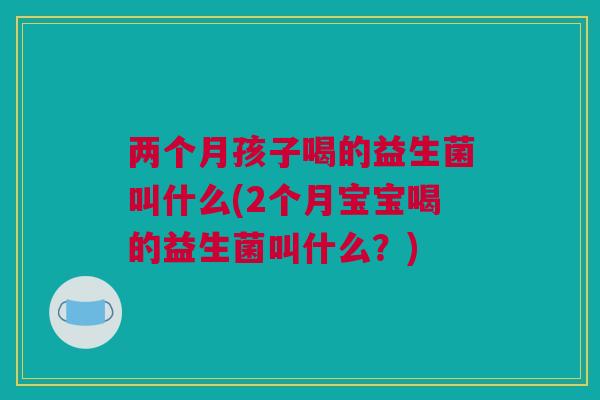 两个月孩子喝的益生菌叫什么(2个月宝宝喝的益生菌叫什么？)