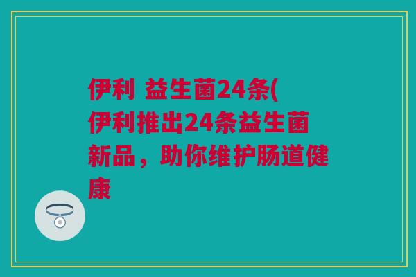 伊利 益生菌24条(伊利推出24条益生菌新品，助你维护肠道健康