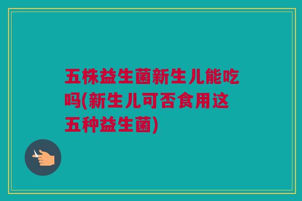 五株益生菌新生儿能吃吗(新生儿可否食用这五种益生菌)