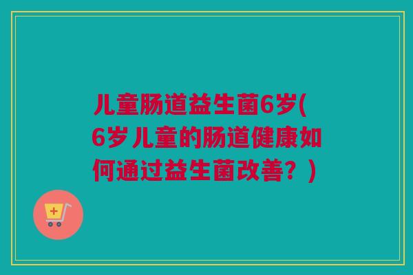 儿童肠道益生菌6岁(6岁儿童的肠道健康如何通过益生菌改善？)