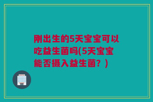 刚出生的5天宝宝可以吃益生菌吗(5天宝宝能否摄入益生菌？)