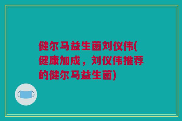 健尔马益生菌刘仪伟(健康加成，刘仪伟推荐的健尔马益生菌)