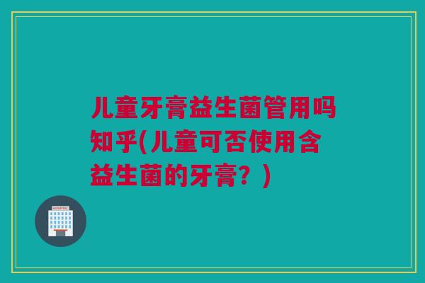 儿童牙膏益生菌管用吗知乎(儿童可否使用含益生菌的牙膏？)