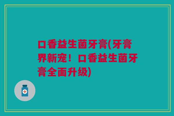 口香益生菌牙膏(牙膏界新宠！口香益生菌牙膏全面升级)