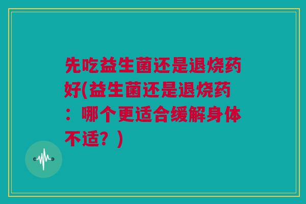 先吃益生菌还是退烧药好(益生菌还是退烧药：哪个更适合缓解身体不适？)