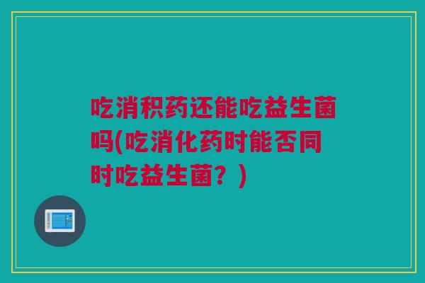 吃消积药还能吃益生菌吗(吃消化药时能否同时吃益生菌？)