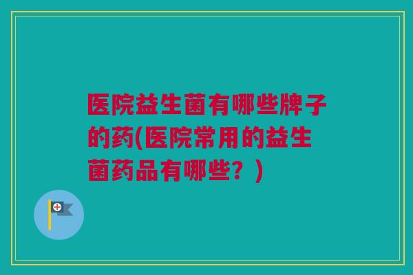 医院益生菌有哪些牌子的药(医院常用的益生菌药品有哪些？)