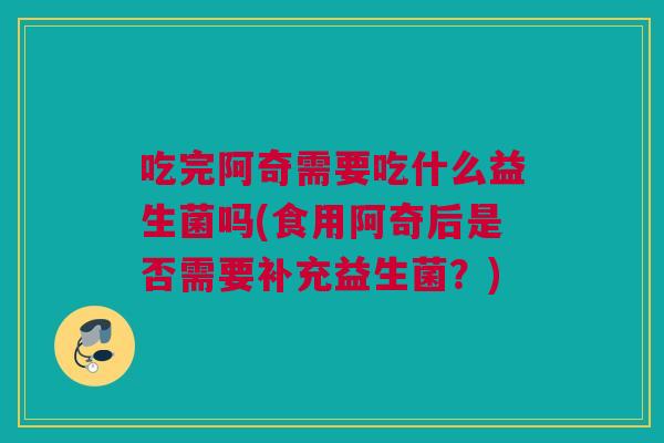 吃完阿奇需要吃什么益生菌吗(食用阿奇后是否需要补充益生菌？)