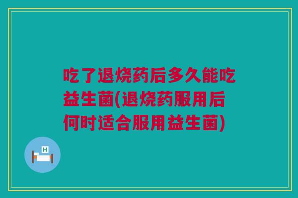 吃了退烧药后多久能吃益生菌(退烧药服用后何时适合服用益生菌)