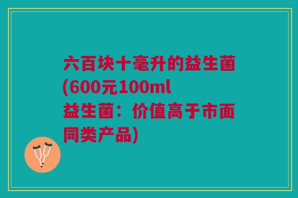 六百块十毫升的益生菌(600元100ml益生菌：价值高于市面同类产品)
