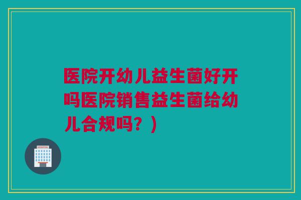 医院开幼儿益生菌好开吗医院销售益生菌给幼儿合规吗？)