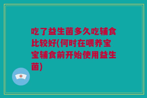 吃了益生菌多久吃辅食比较好(何时在喂养宝宝辅食前开始使用益生菌)