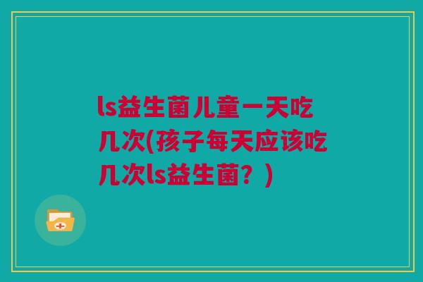 ls益生菌儿童一天吃几次(孩子每天应该吃几次ls益生菌？)