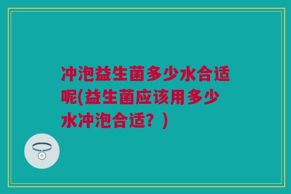 冲泡益生菌多少水合适呢(益生菌应该用多少水冲泡合适？)