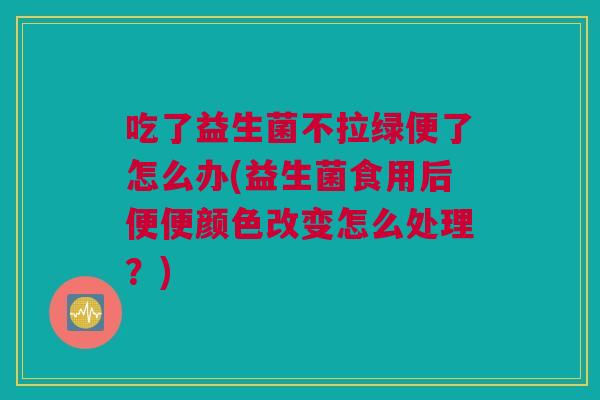 吃了益生菌不拉绿便了怎么办(益生菌食用后便便颜色改变怎么处理？)