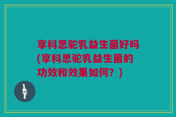 享科思驼乳益生菌好吗(享科思驼乳益生菌的功效和效果如何？)