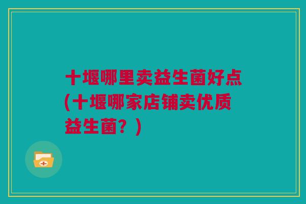 十堰哪里卖益生菌好点(十堰哪家店铺卖优质益生菌？)