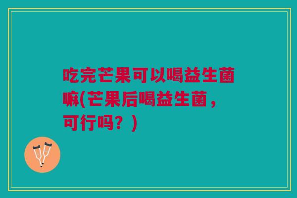吃完芒果可以喝益生菌嘛(芒果后喝益生菌，可行吗？)
