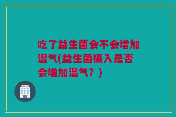 吃了益生菌会不会增加湿气(益生菌摄入是否会增加湿气？)