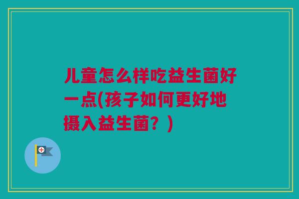 儿童怎么样吃益生菌好一点(孩子如何更好地摄入益生菌？)