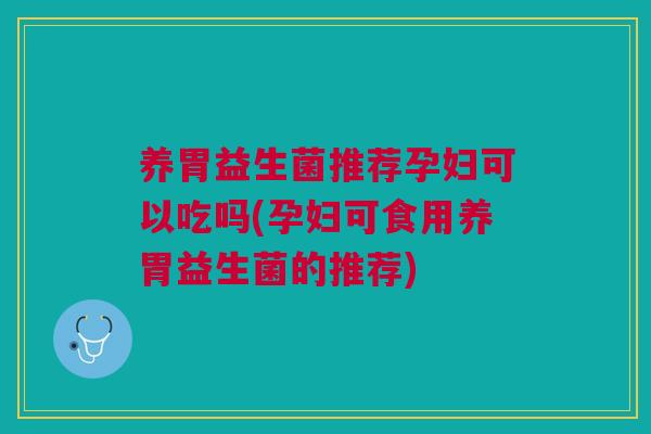 养胃益生菌推荐孕妇可以吃吗(孕妇可食用养胃益生菌的推荐)