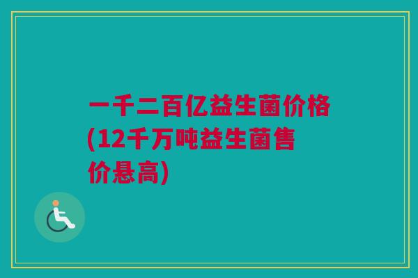 一千二百亿益生菌价格(12千万吨益生菌售价悬高)